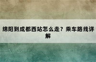 绵阳到成都西站怎么走？乘车路线详解