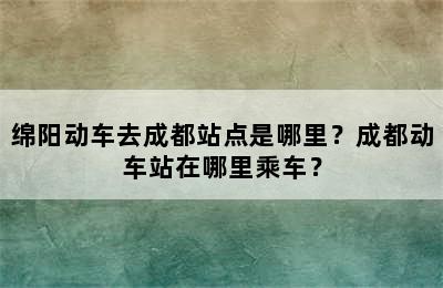 绵阳动车去成都站点是哪里？成都动车站在哪里乘车？