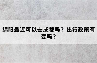 绵阳最近可以去成都吗？出行政策有变吗？