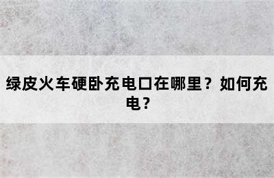绿皮火车硬卧充电口在哪里？如何充电？