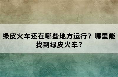 绿皮火车还在哪些地方运行？哪里能找到绿皮火车？