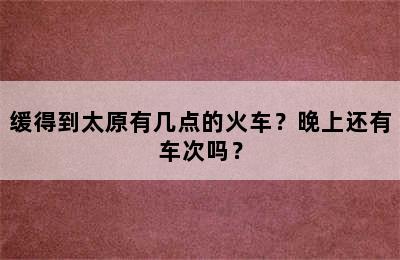 缓得到太原有几点的火车？晚上还有车次吗？