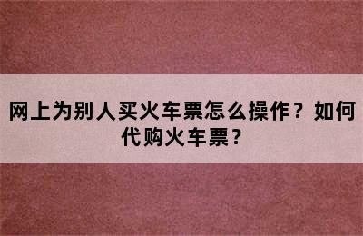 网上为别人买火车票怎么操作？如何代购火车票？