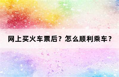网上买火车票后？怎么顺利乘车？