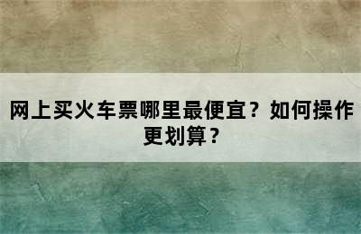 网上买火车票哪里最便宜？如何操作更划算？