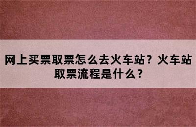 网上买票取票怎么去火车站？火车站取票流程是什么？