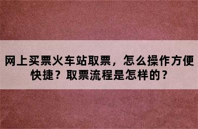 网上买票火车站取票，怎么操作方便快捷？取票流程是怎样的？