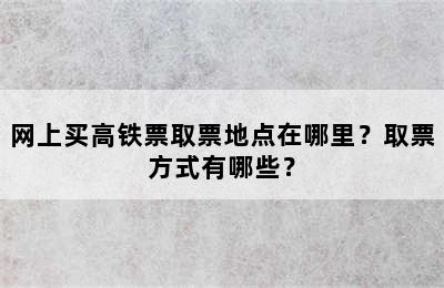 网上买高铁票取票地点在哪里？取票方式有哪些？