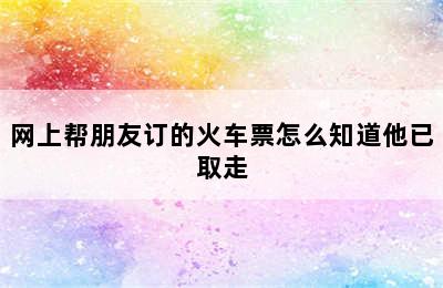 网上帮朋友订的火车票怎么知道他已取走