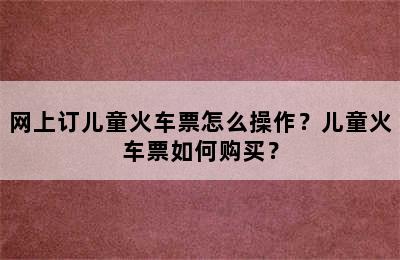 网上订儿童火车票怎么操作？儿童火车票如何购买？