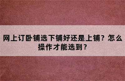 网上订卧铺选下铺好还是上铺？怎么操作才能选到？