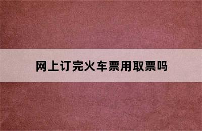 网上订完火车票用取票吗