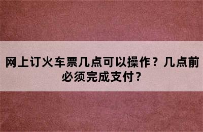 网上订火车票几点可以操作？几点前必须完成支付？