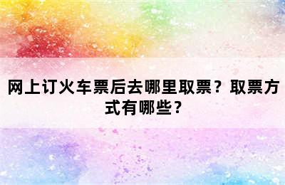 网上订火车票后去哪里取票？取票方式有哪些？