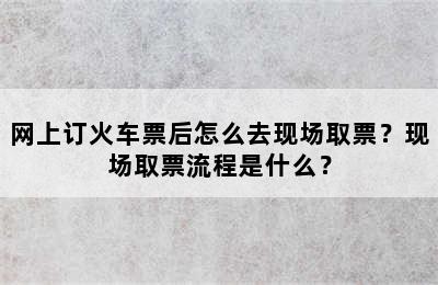 网上订火车票后怎么去现场取票？现场取票流程是什么？