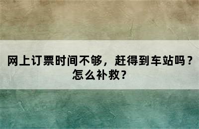 网上订票时间不够，赶得到车站吗？怎么补救？