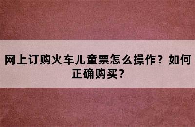 网上订购火车儿童票怎么操作？如何正确购买？
