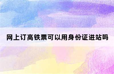 网上订高铁票可以用身份证进站吗