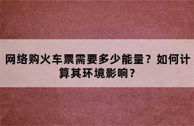 网络购火车票需要多少能量？如何计算其环境影响？