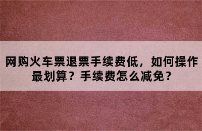 网购火车票退票手续费低，如何操作最划算？手续费怎么减免？