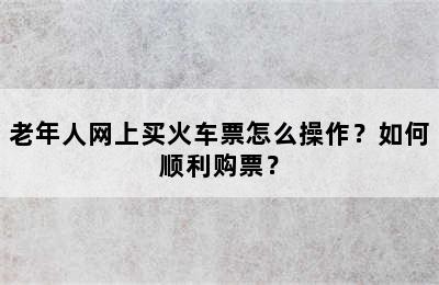 老年人网上买火车票怎么操作？如何顺利购票？