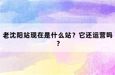 老沈阳站现在是什么站？它还运营吗？