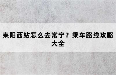 耒阳西站怎么去常宁？乘车路线攻略大全