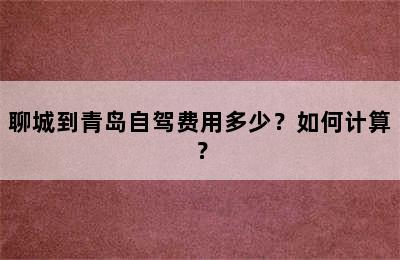 聊城到青岛自驾费用多少？如何计算？