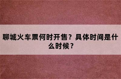 聊城火车票何时开售？具体时间是什么时候？