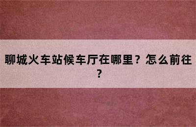 聊城火车站候车厅在哪里？怎么前往？