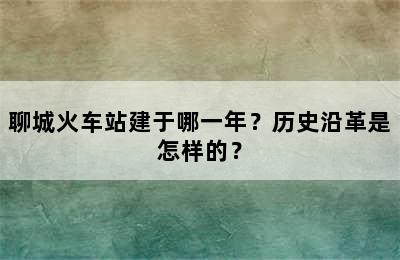 聊城火车站建于哪一年？历史沿革是怎样的？