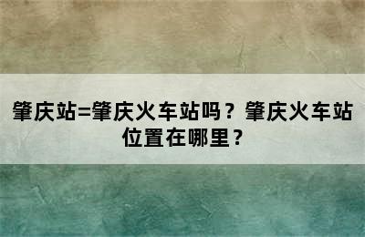 肇庆站=肇庆火车站吗？肇庆火车站位置在哪里？