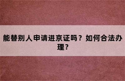 能替别人申请进京证吗？如何合法办理？