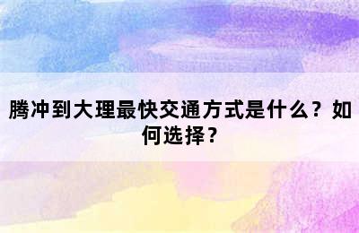 腾冲到大理最快交通方式是什么？如何选择？
