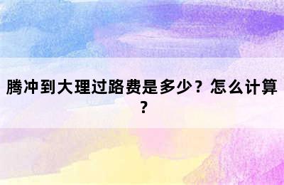 腾冲到大理过路费是多少？怎么计算？