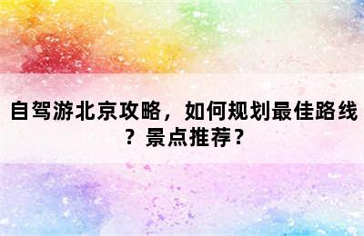自驾游北京攻略，如何规划最佳路线？景点推荐？