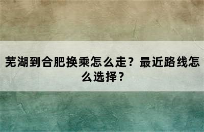 芜湖到合肥换乘怎么走？最近路线怎么选择？