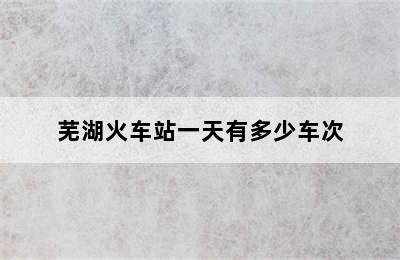 芜湖火车站一天有多少车次