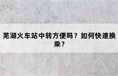 芜湖火车站中转方便吗？如何快速换乘？