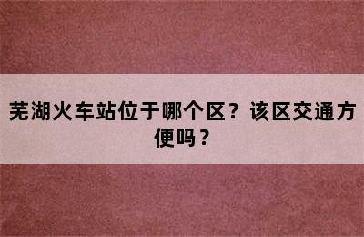 芜湖火车站位于哪个区？该区交通方便吗？