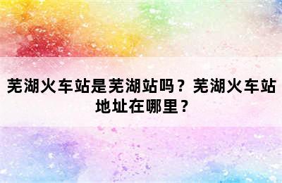 芜湖火车站是芜湖站吗？芜湖火车站地址在哪里？