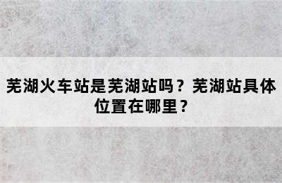芜湖火车站是芜湖站吗？芜湖站具体位置在哪里？