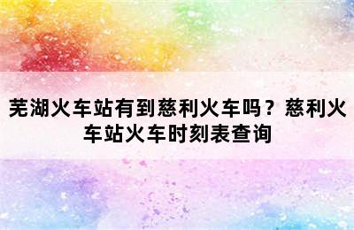 芜湖火车站有到慈利火车吗？慈利火车站火车时刻表查询