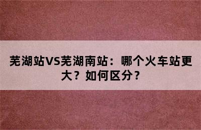 芜湖站VS芜湖南站：哪个火车站更大？如何区分？