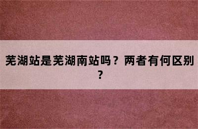 芜湖站是芜湖南站吗？两者有何区别？