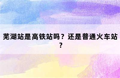 芜湖站是高铁站吗？还是普通火车站？