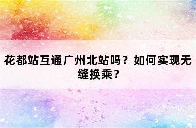 花都站互通广州北站吗？如何实现无缝换乘？