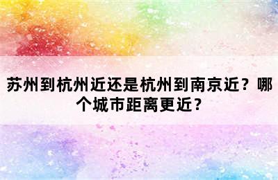 苏州到杭州近还是杭州到南京近？哪个城市距离更近？