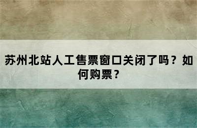 苏州北站人工售票窗口关闭了吗？如何购票？