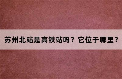 苏州北站是高铁站吗？它位于哪里？